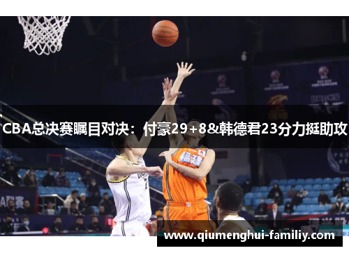 CBA总决赛瞩目对决：付豪29+8&韩德君23分力挺助攻